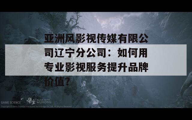 亞洲風(fēng)影視傳媒有限公司遼寧分公司：如何用專業(yè)影視服務(wù)提升品牌價值？