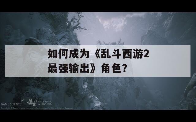 如何成為《亂斗西游2最強輸出》角色？