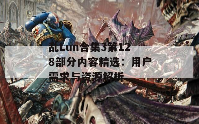 亂Lun合集3第128部分內(nèi)容精選：用戶需求與資源解析