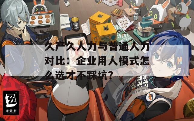 久產(chǎn)久人力與普通人力對比：企業(yè)用人模式怎么選才不踩坑？
