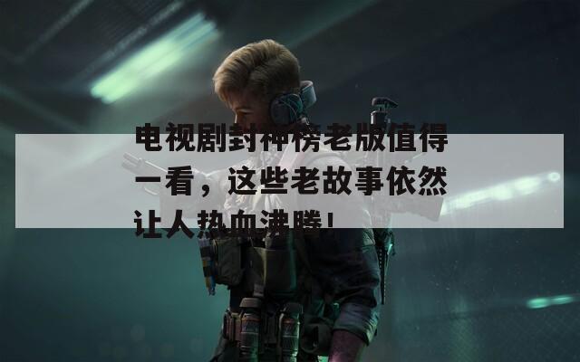 電視劇封神榜老版值得一看，這些老故事依然讓人熱血沸騰！