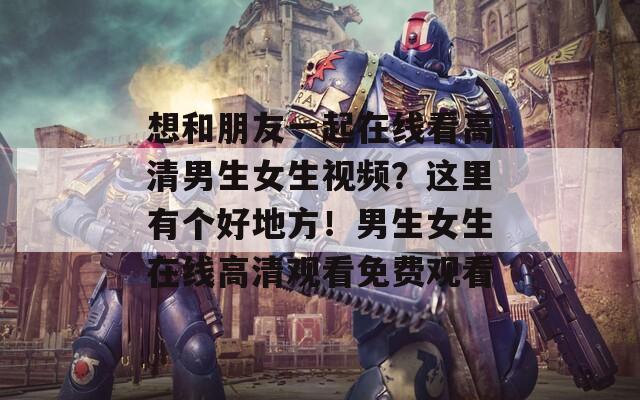 想和朋友一起在線看高清男生女生視頻？這里有個(gè)好地方！男生女生在線高清觀看免費(fèi)觀看