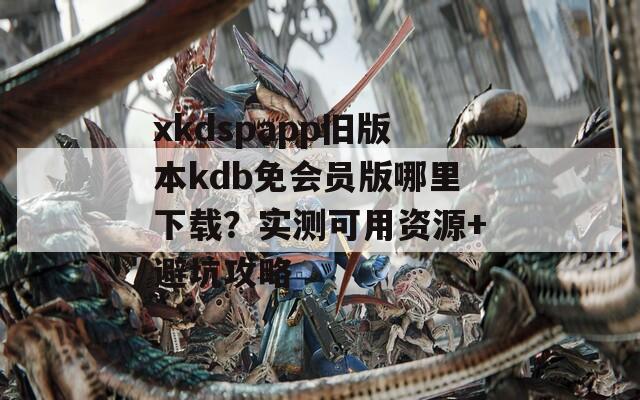 xkdspapp舊版本kdb免會(huì)員版哪里下載？實(shí)測(cè)可用資源+避坑攻略