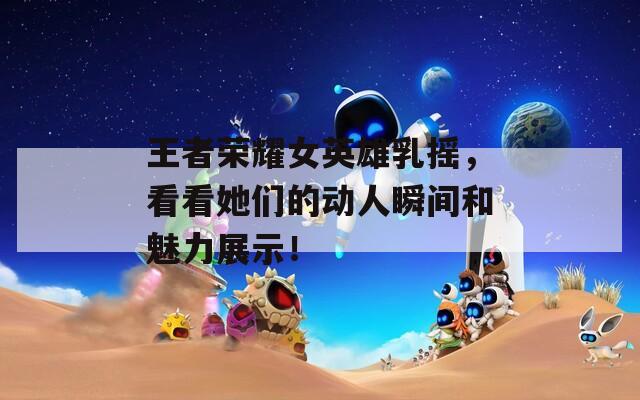 王者榮耀女英雄乳搖，看看她們的動人瞬間和魅力展示！