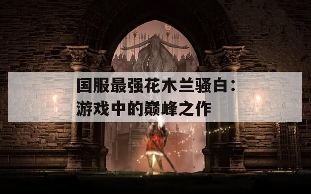 國服最強花木蘭騷白：游戲中的巔峰之作