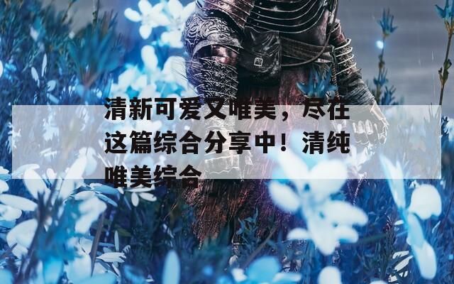 清新可愛又唯美，盡在這篇綜合分享中！清純唯美綜合