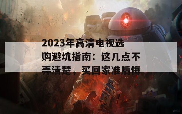 2023年高清電視選購(gòu)避坑指南：這幾點(diǎn)不弄清楚，買(mǎi)回家準(zhǔn)后悔