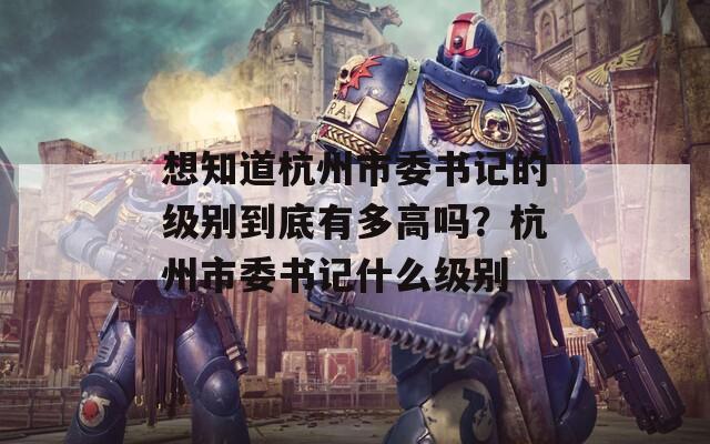 想知道杭州市委書記的級別到底有多高嗎？杭州市委書記什么級別