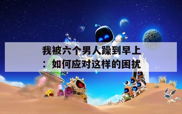 我被六個(gè)男人躁到早上：如何應(yīng)對(duì)這樣的困擾