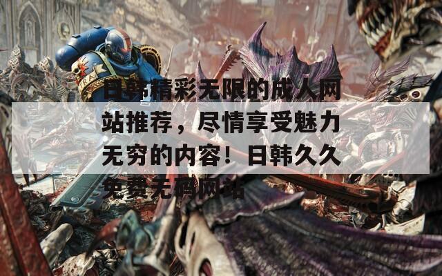 日韓精彩無限的成人網(wǎng)站推薦，盡情享受魅力無窮的內(nèi)容！日韓久久免費無碼網(wǎng)站