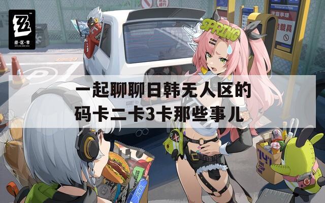一起聊聊日韓無(wú)人區(qū)的碼卡二卡3卡那些事兒