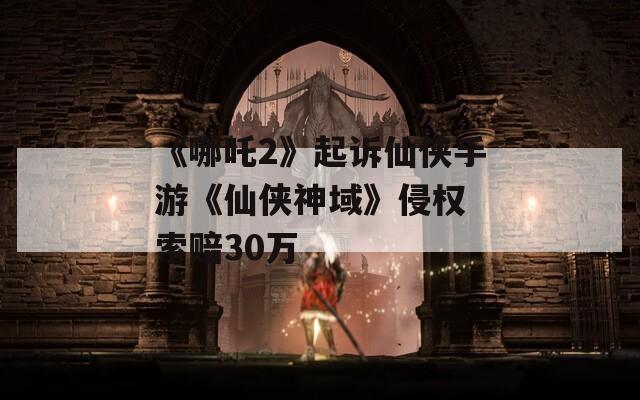 《哪吒2》起訴仙俠手游《仙俠神域》侵權(quán) 索賠30萬