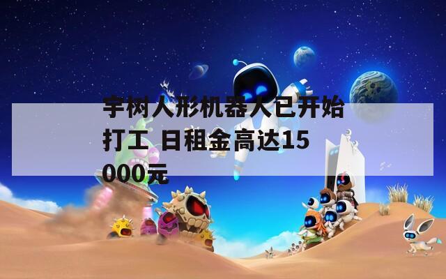 宇樹人形機(jī)器人已開始打工 日租金高達(dá)15000元