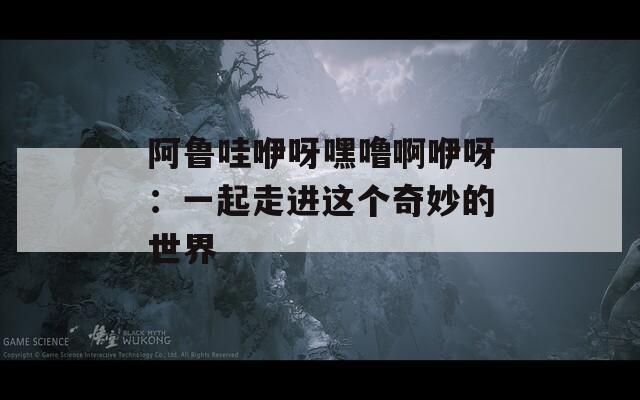 阿魯哇咿呀嘿嚕啊咿呀：一起走進(jìn)這個(gè)奇妙的世界