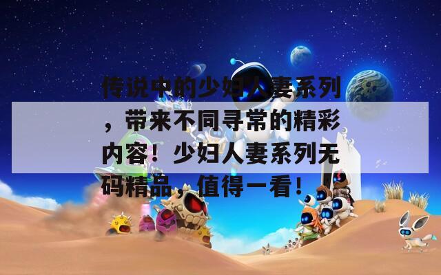 傳說中的少婦人妻系列，帶來不同尋常的精彩內(nèi)容！少婦人妻系列無碼精品，值得一看！