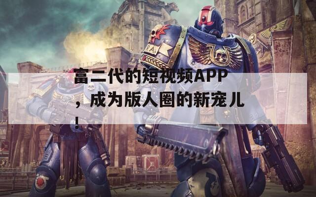富二代的短視頻APP，成為版人圈的新寵兒！