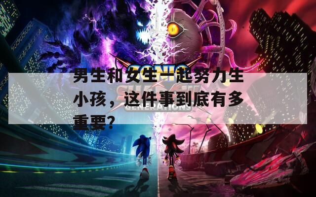 男生和女生一起努力生小孩，這件事到底有多重要？