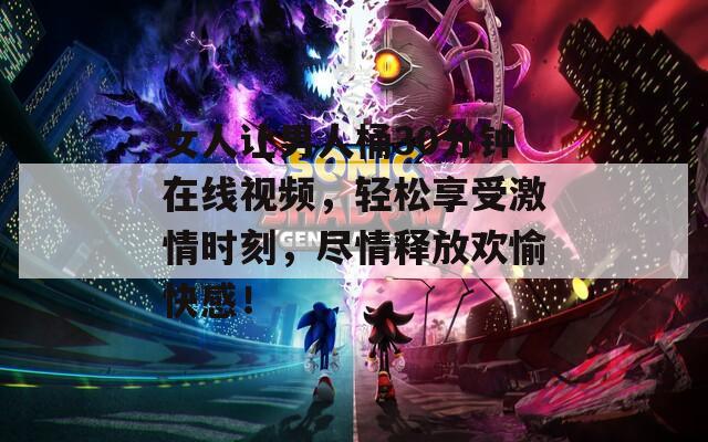 女人讓男人桶30分鐘在線視頻，輕松享受激情時(shí)刻，盡情釋放歡愉快感！