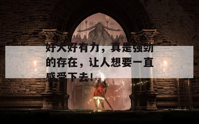 好大好有力，真是強(qiáng)勁的存在，讓人想要一直感受下去！
