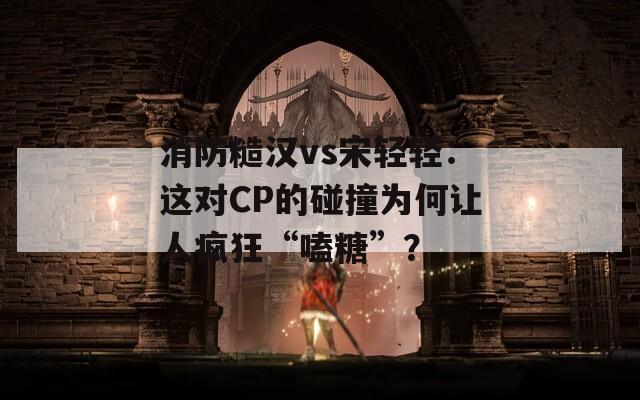消防糙漢vs宋輕輕：這對CP的碰撞為何讓人瘋狂“嗑糖”？