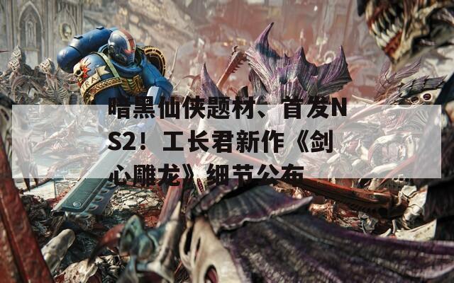 暗黑仙俠題材、首發(fā)NS2！工長君新作《劍心雕龍》細節(jié)公布