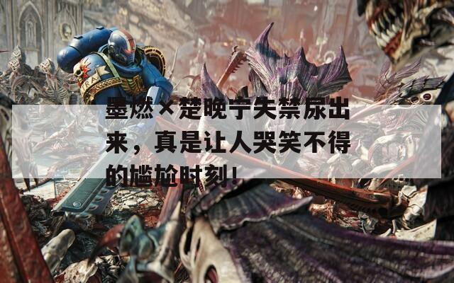 墨燃×楚晚寧失禁尿出來(lái)，真是讓人哭笑不得的尷尬時(shí)刻！