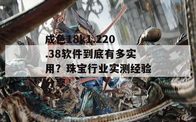 成色18k1.220.38軟件到底有多實用？珠寶行業(yè)實測經(jīng)驗分享
