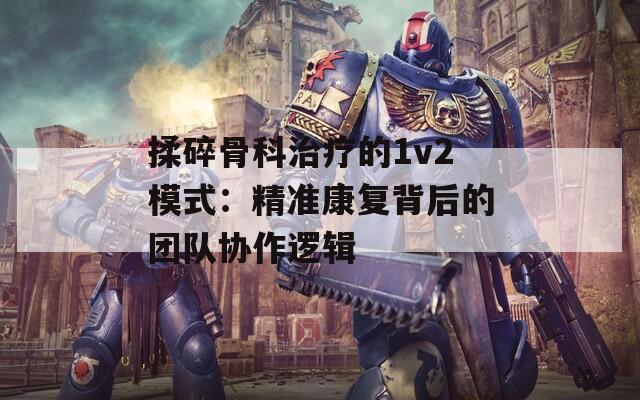 揉碎骨科治療的1v2模式：精準(zhǔn)康復(fù)背后的團(tuán)隊(duì)協(xié)作邏輯