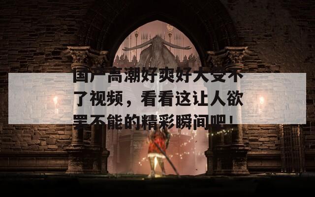 國產(chǎn)高潮好爽好大受不了視頻，看看這讓人欲罷不能的精彩瞬間吧！