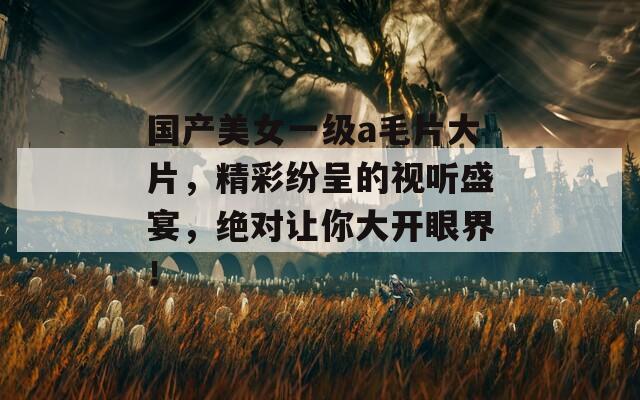 國產(chǎn)美女一級a毛片大片，精彩紛呈的視聽盛宴，絕對讓你大開眼界！