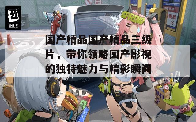 國(guó)產(chǎn)精品國(guó)產(chǎn)精品三級(jí)片，帶你領(lǐng)略國(guó)產(chǎn)影視的獨(dú)特魅力與精彩瞬間！