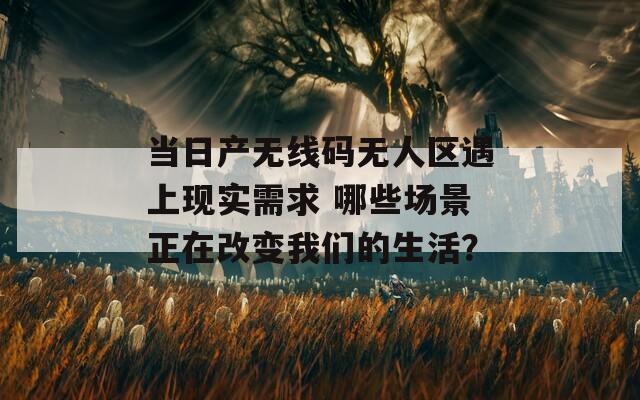 當(dāng)日產(chǎn)無線碼無人區(qū)遇上現(xiàn)實(shí)需求 哪些場景正在改變我們的生活？