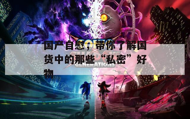 國產(chǎn)自慰，帶你了解國貨中的那些“私密”好物