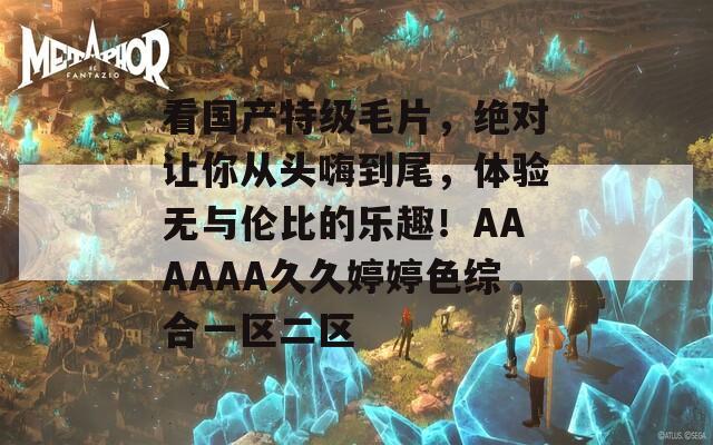 看國產(chǎn)特級毛片，絕對讓你從頭嗨到尾，體驗(yàn)無與倫比的樂趣！AAAAAA久久婷婷色綜合一區(qū)二區(qū)