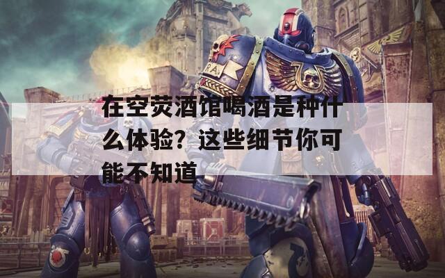 在空熒酒館喝酒是種什么體驗(yàn)？這些細(xì)節(jié)你可能不知道