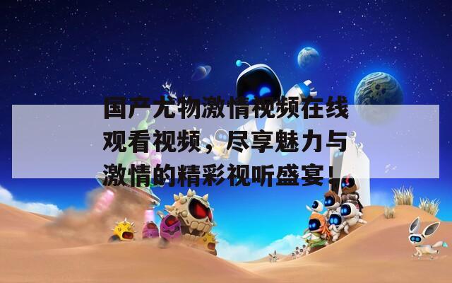 國產(chǎn)尤物激情視頻在線觀看視頻，盡享魅力與激情的精彩視聽盛宴！