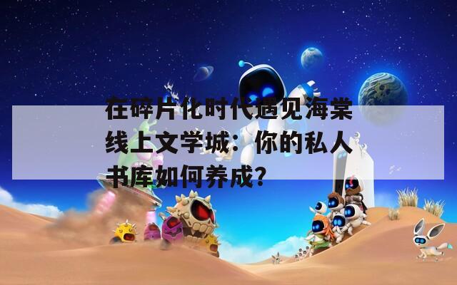 在碎片化時代遇見海棠線上文學(xué)城：你的私人書庫如何養(yǎng)成？