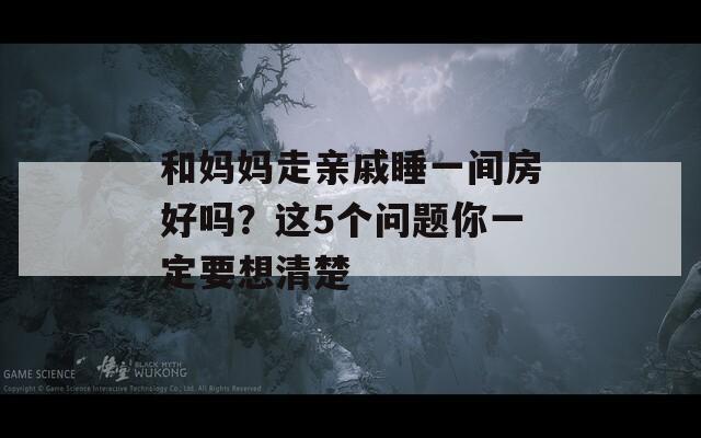和媽媽走親戚睡一間房好嗎？這5個問題你一定要想清楚