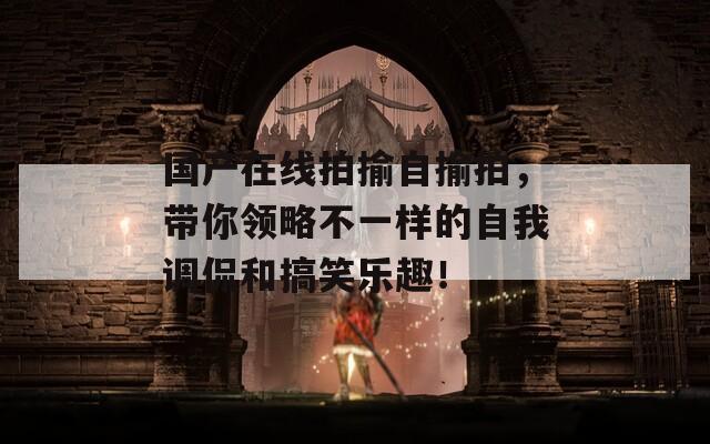 國產(chǎn)在線拍揄自揄拍，帶你領(lǐng)略不一樣的自我調(diào)侃和搞笑樂趣！