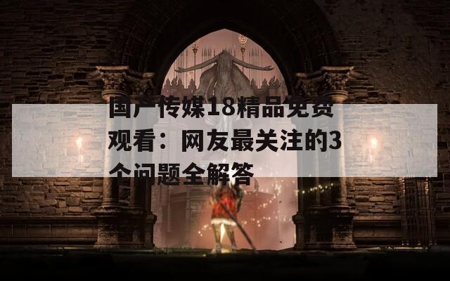 國產(chǎn)傳媒18精品免費(fèi)觀看：網(wǎng)友最關(guān)注的3個問題全解答