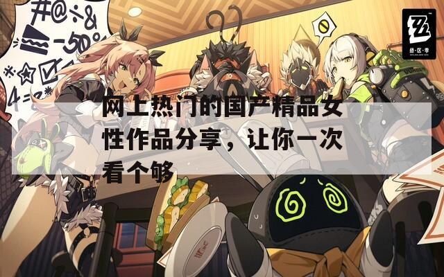 網(wǎng)上熱門的國產(chǎn)精品女性作品分享，讓你一次看個(gè)夠