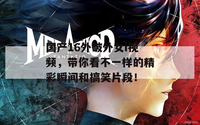 國產(chǎn)16外破外女i視頻，帶你看不一樣的精彩瞬間和搞笑片段！