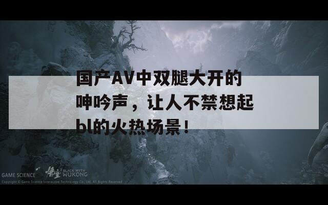 國產(chǎn)AV中雙腿大開的呻吟聲，讓人不禁想起bl的火熱場景！