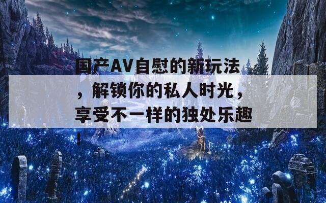 國產(chǎn)AV自慰的新玩法，解鎖你的私人時(shí)光，享受不一樣的獨(dú)處樂趣！