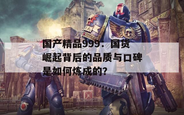國(guó)產(chǎn)精品999：國(guó)貨崛起背后的品質(zhì)與口碑是如何煉成的？