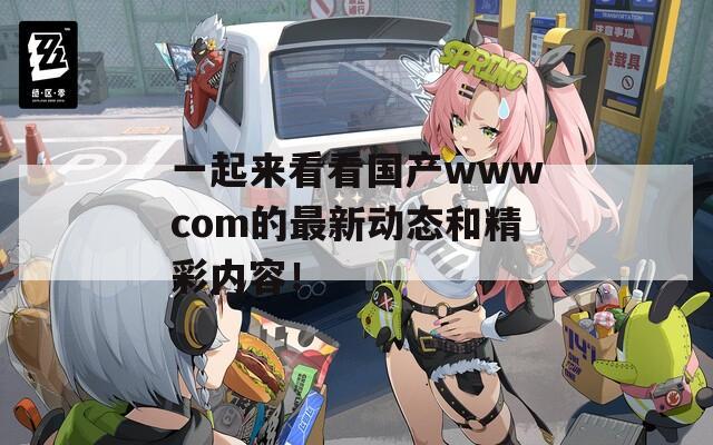 一起來(lái)看看國(guó)產(chǎn)wwwcom的最新動(dòng)態(tài)和精彩內(nèi)容！