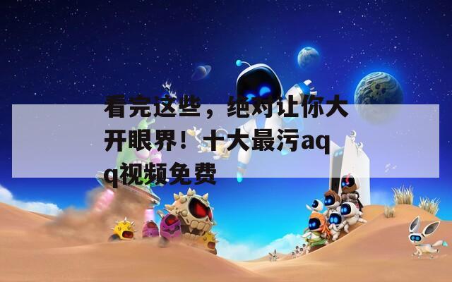 看完這些，絕對讓你大開眼界！十大最污aqq視頻免費