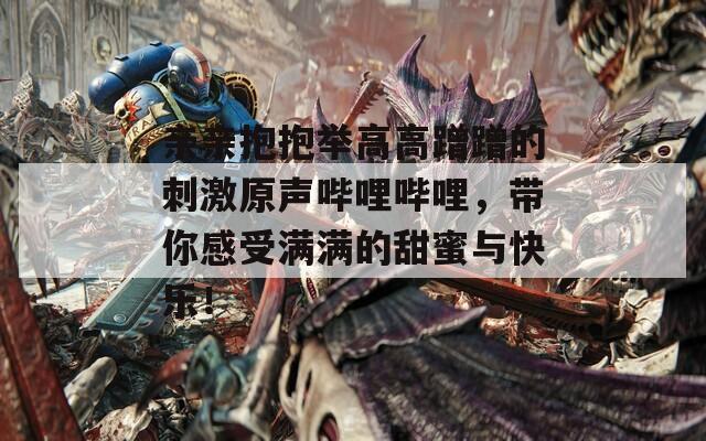 親親抱抱舉高高蹭蹭的刺激原聲嗶哩嗶哩，帶你感受滿滿的甜蜜與快樂！