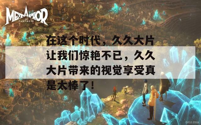 在這個(gè)時(shí)代，久久大片讓我們驚艷不已，久久大片帶來(lái)的視覺(jué)享受真是太棒了！