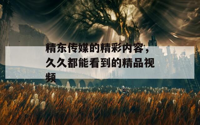 精東傳媒的精彩內(nèi)容，久久都能看到的精品視頻